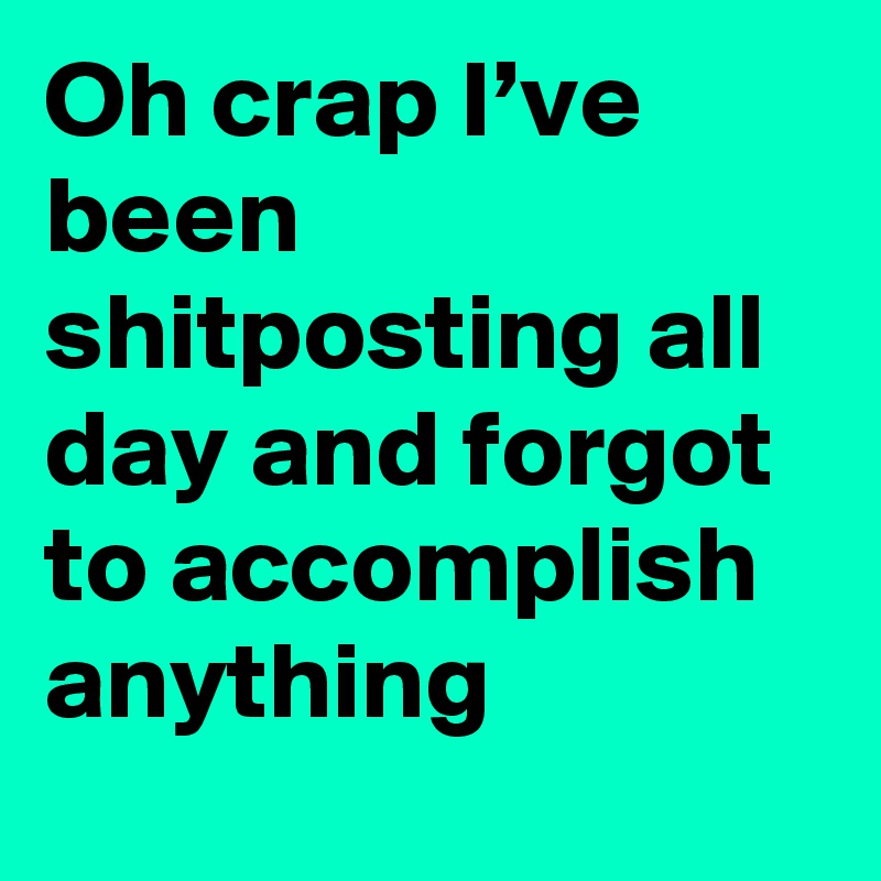 Oh crap I’ve been shitposting all day and forgot to accomplish anything