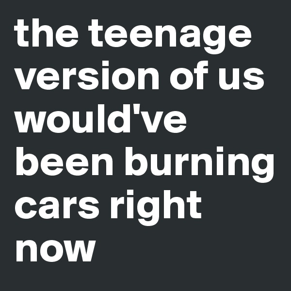 the teenage version of us would've been burning cars right now
