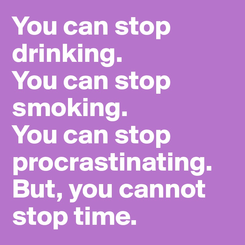 You can stop drinking.
You can stop smoking.
You can stop procrastinating.
But, you cannot stop time.