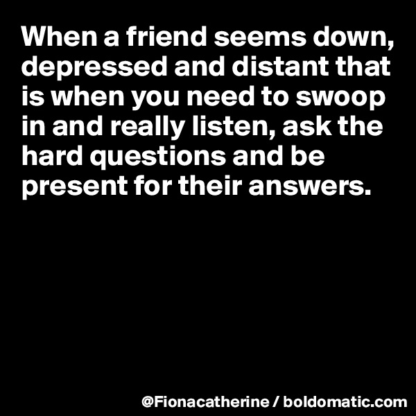 When a friend seems down,
depressed and distant that 
is when you need to swoop
in and really listen, ask the
hard questions and be
present for their answers.





