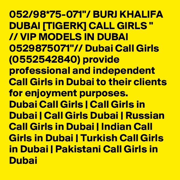 052/98*75-071"/ BURJ KHALIFA DUBAI [TIGERK] CALL GIRLS "
// VIP MODELS IN DUBAI 0529875071"// Dubai Call Girls (0552542840) provide professional and independent Call Girls in Dubai to their clients for enjoyment purposes.
Dubai Call Girls | Call Girls in Dubai | Call Girls Dubai | Russian Call Girls in Dubai | Indian Call Girls in Dubai | Turkish Call Girls in Dubai | Pakistani Call Girls in Dubai