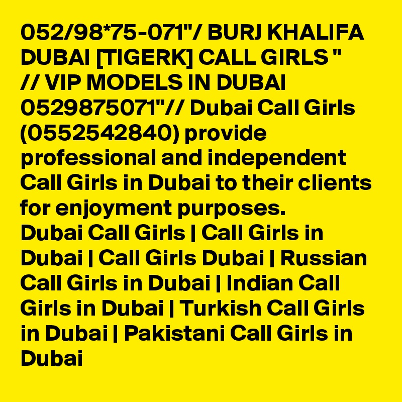 052/98*75-071"/ BURJ KHALIFA DUBAI [TIGERK] CALL GIRLS "
// VIP MODELS IN DUBAI 0529875071"// Dubai Call Girls (0552542840) provide professional and independent Call Girls in Dubai to their clients for enjoyment purposes.
Dubai Call Girls | Call Girls in Dubai | Call Girls Dubai | Russian Call Girls in Dubai | Indian Call Girls in Dubai | Turkish Call Girls in Dubai | Pakistani Call Girls in Dubai