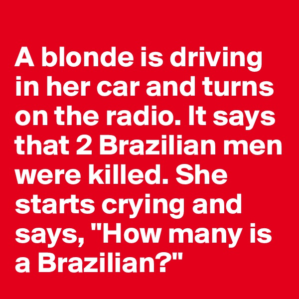 
A blonde is driving in her car and turns on the radio. It says that 2 Brazilian men were killed. She starts crying and says, "How many is a Brazilian?"