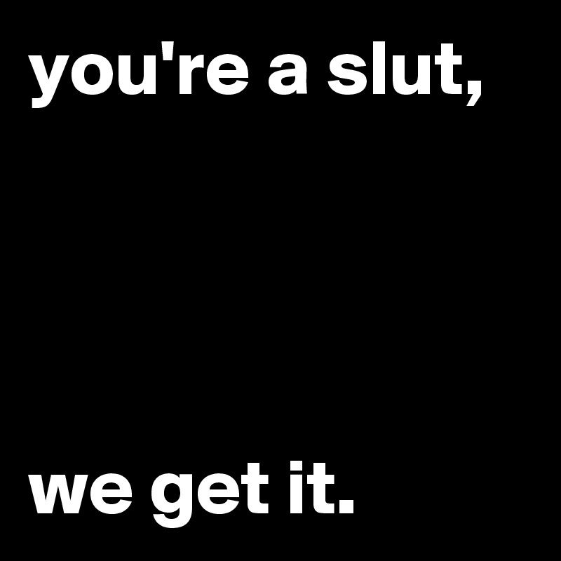 you're a slut,




we get it.