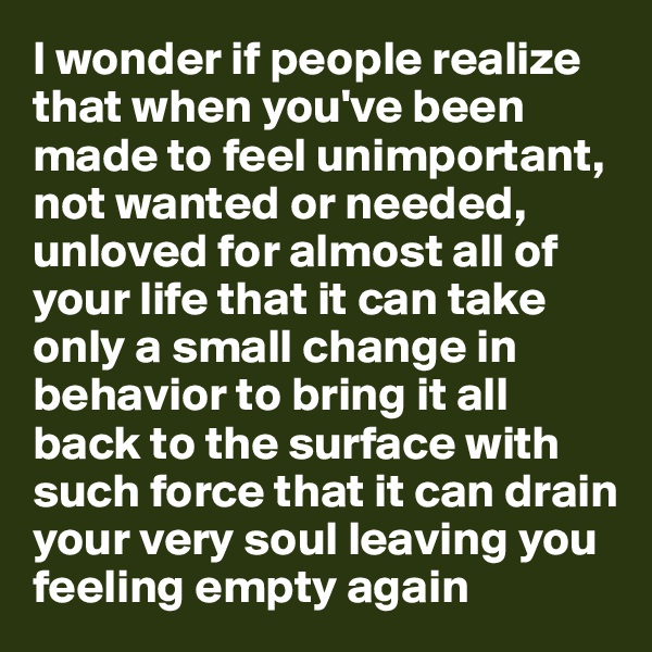 I wonder if people realize that when you've been made to feel unimportant, not wanted or needed, unloved for almost all of your life that it can take only a small change in behavior to bring it all back to the surface with such force that it can drain your very soul leaving you feeling empty again