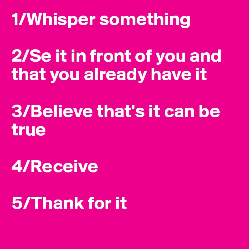 1/Whisper something

2/Se it in front of you and that you already have it

3/Believe that's it can be true

4/Receive 

5/Thank for it
