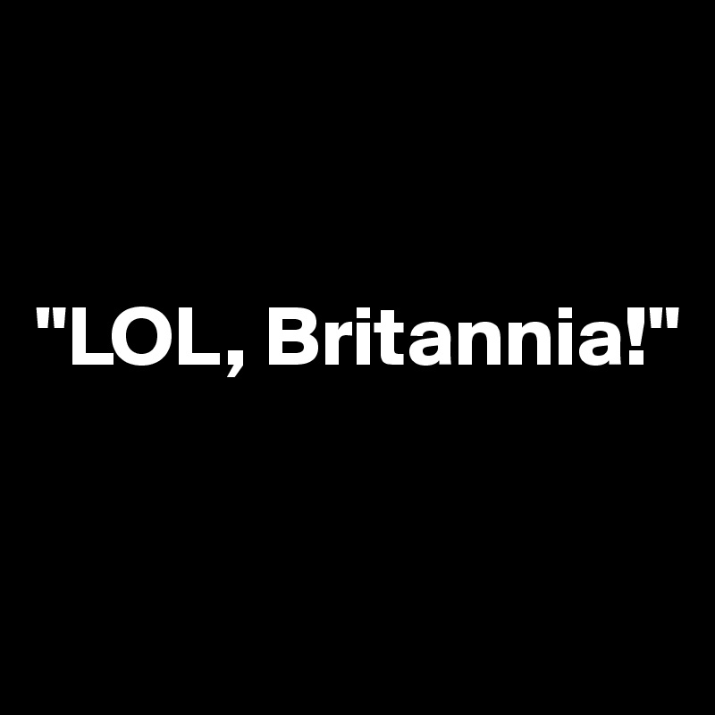 


"LOL, Britannia!"



