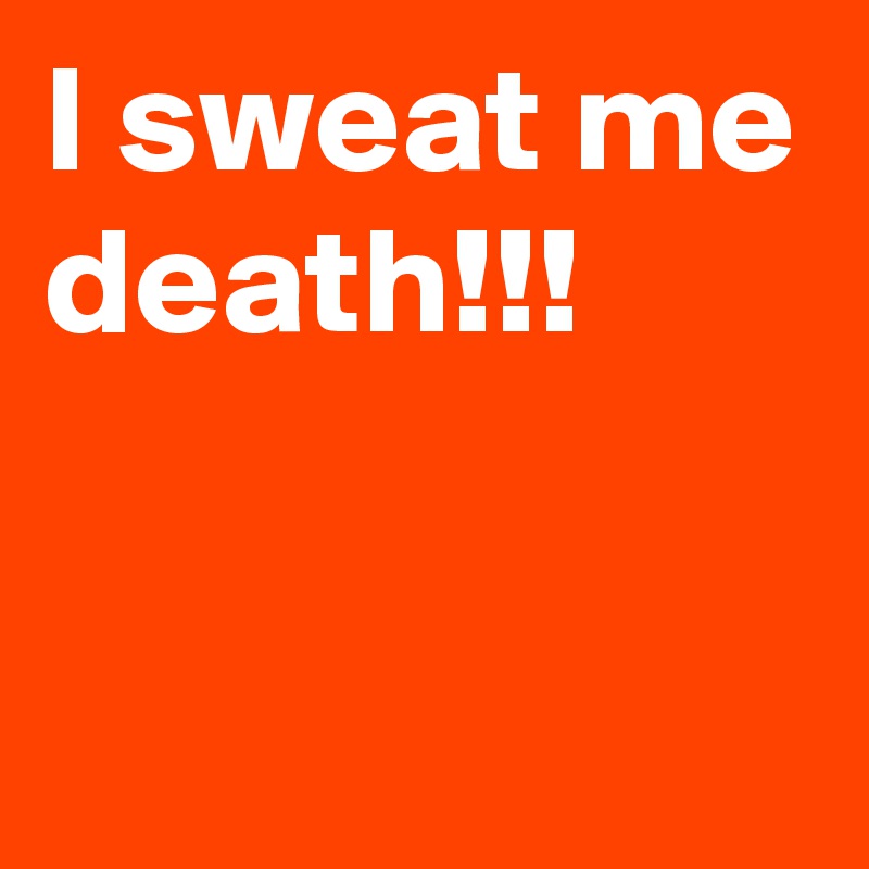 I sweat me death!!!

