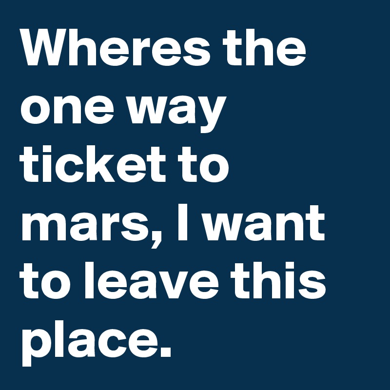 Wheres the one way ticket to mars, I want to leave this place.