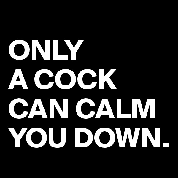 
ONLY
A COCK CAN CALM YOU DOWN.