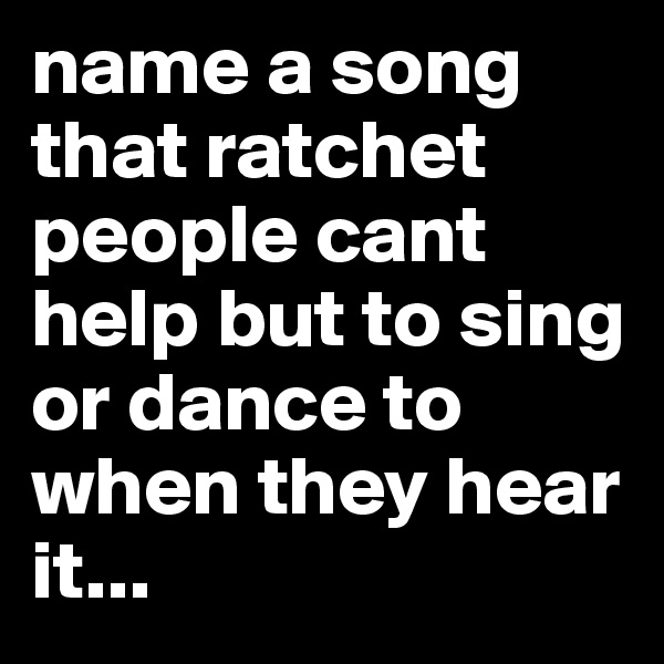 name a song that ratchet people cant help but to sing or dance to when they hear it...