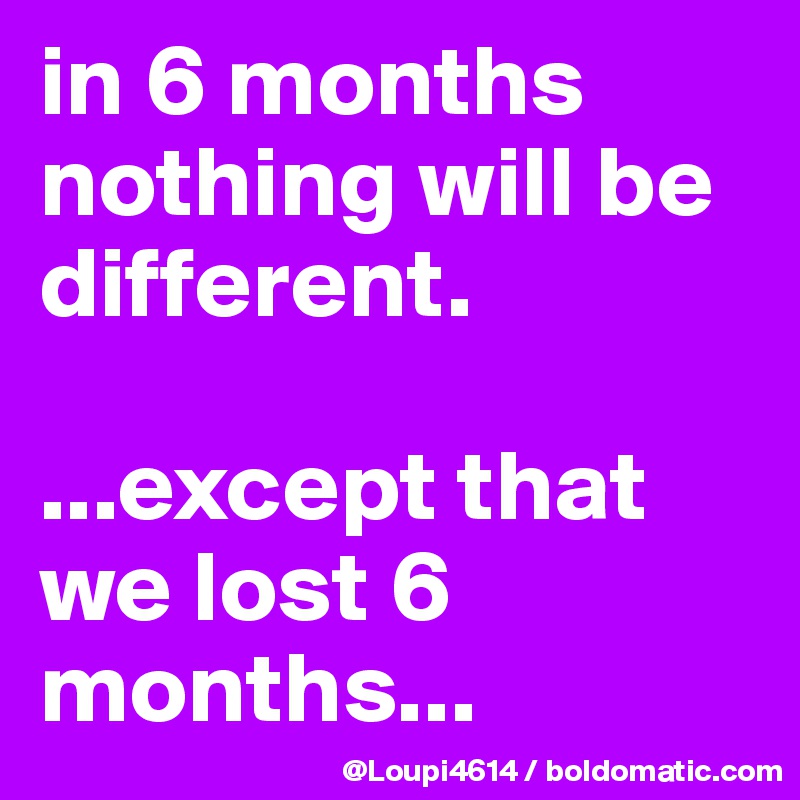 in 6 months nothing will be different.

...except that we lost 6 months...