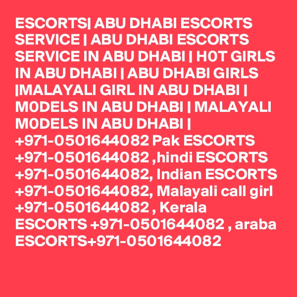 ESCORTS| ABU DHABI ESCORTS SERVICE | ABU DHABI ESCORTS SERVICE IN ABU DHABI | H0T GIRLS IN ABU DHABI | ABU DHABI GIRLS |MALAYALI GIRL IN ABU DHABI | M0DELS IN ABU DHABI | MALAYALI M0DELS IN ABU DHABI | +971-0501644082 Pak ESCORTS +971-0501644082 ,hindi ESCORTS +971-0501644082, Indian ESCORTS +971-0501644082, Malayali call girl +971-0501644082 , Kerala ESCORTS +971-0501644082 , araba ESCORTS+971-0501644082
