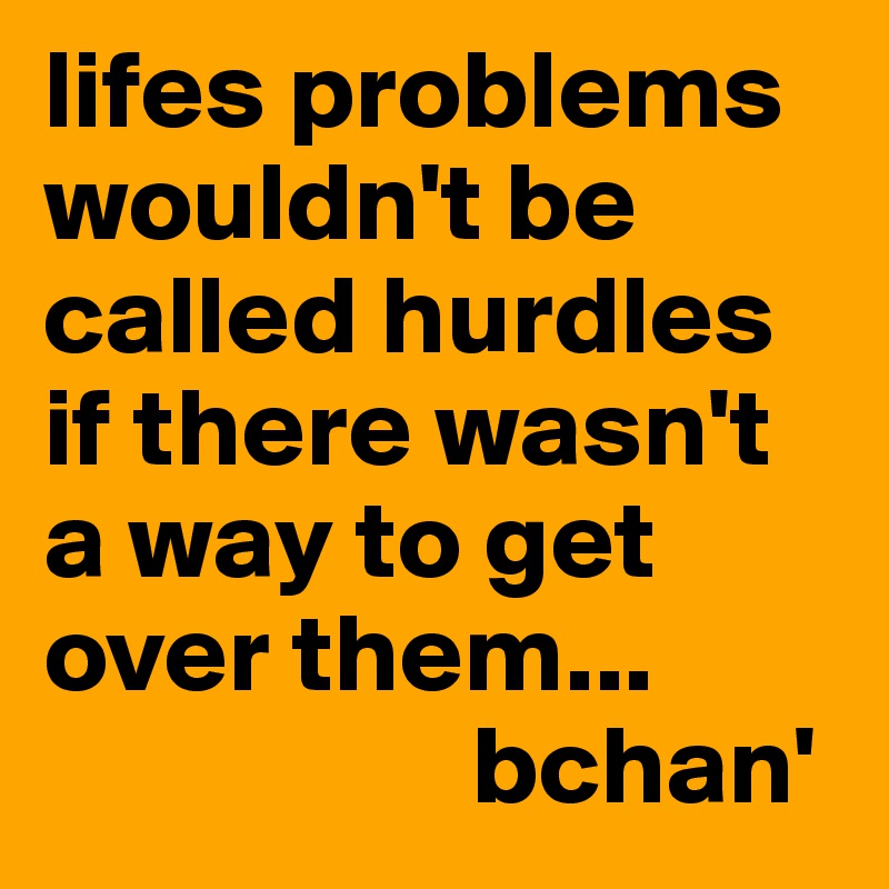 lifes problems wouldn't be called hurdles if there wasn't a way to get over them... 
                   bchan'