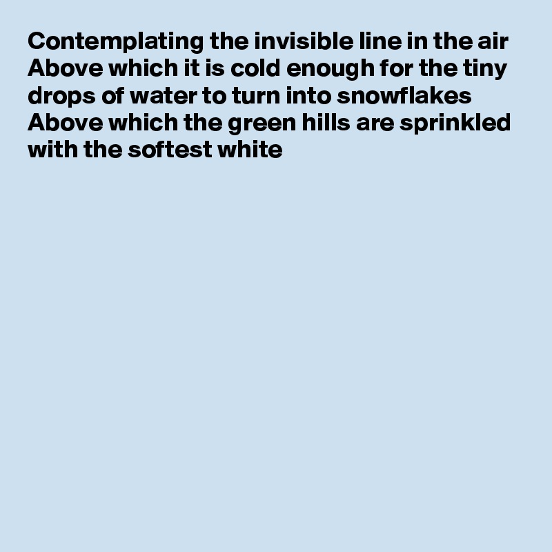 Contemplating the invisible line in the air
Above which it is cold enough for the tiny drops of water to turn into snowflakes
Above which the green hills are sprinkled with the softest white













