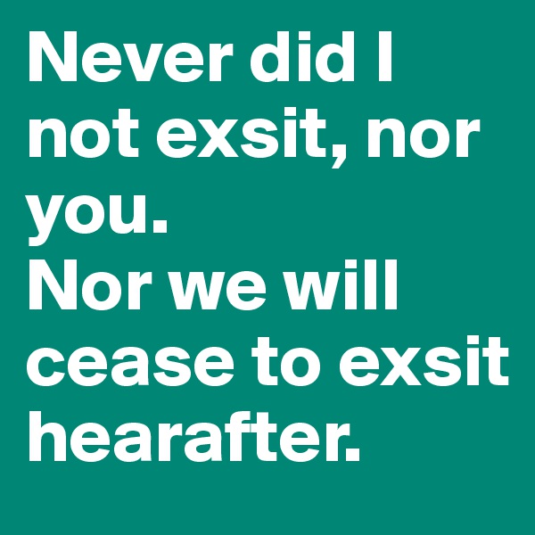 Never did I not exsit, nor you.
Nor we will cease to exsit hearafter.