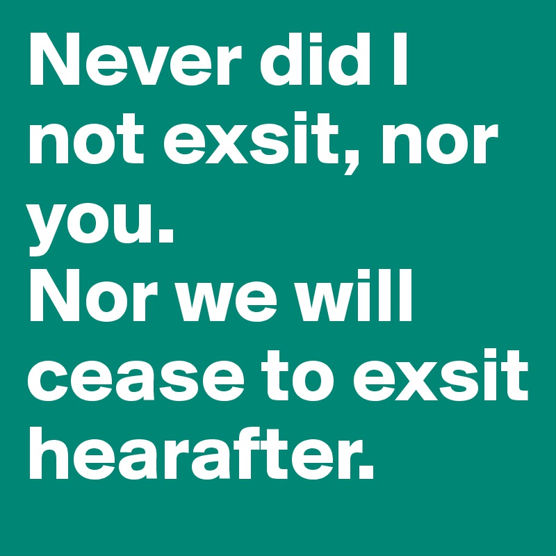 Never did I not exsit, nor you.
Nor we will cease to exsit hearafter.