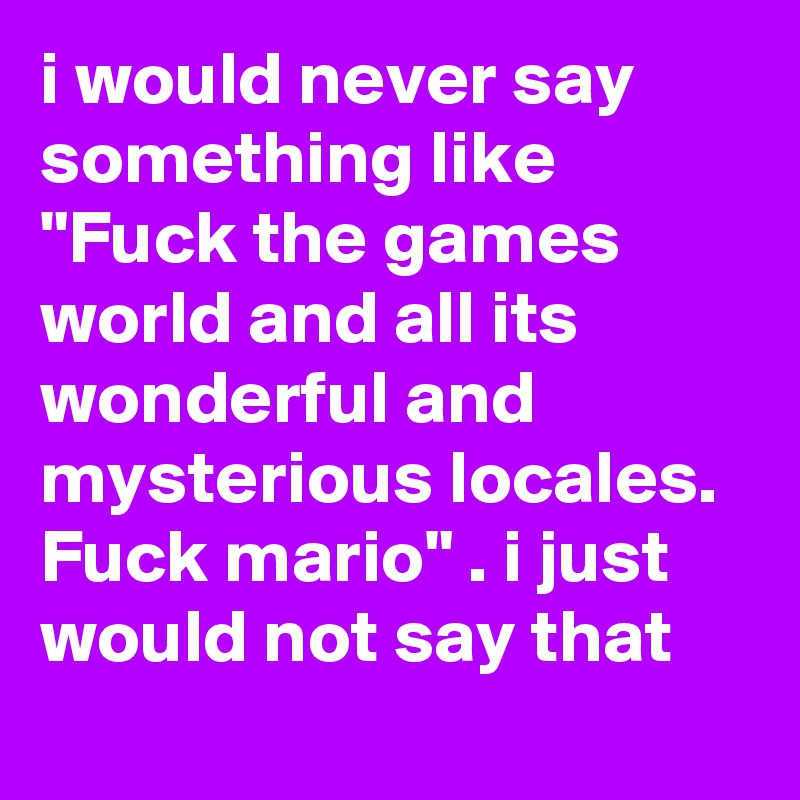 i would never say something like "Fuck the games world and all its wonderful and mysterious locales. Fuck mario" . i just would not say that