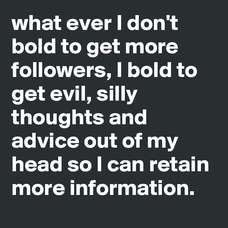what ever I don't bold to get more  followers, I bold to get evil, silly thoughts and advice out of my head so I can retain more information.