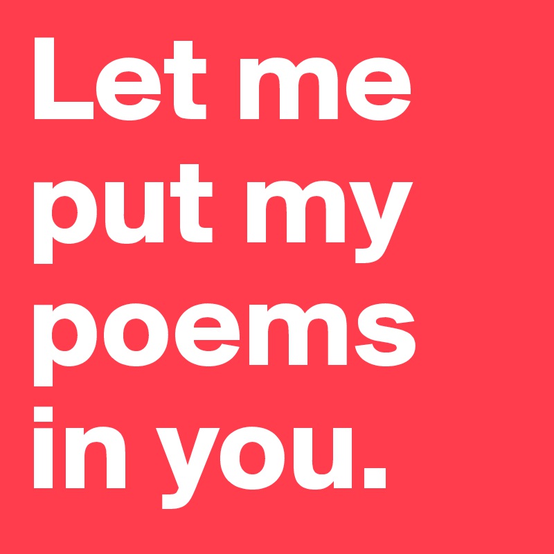 Let me put my poems in you.