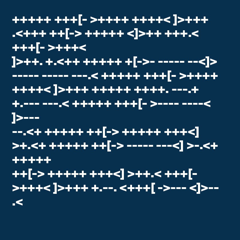 +++++ +++[- >++++ ++++< ]>+++ .<+++ ++[-> +++++ <]>++ +++.< +++[- >+++<
]>++. +.<++ +++++ +[->- ----- --<]> ----- ----- ---.< +++++ +++[- >++++
++++< ]>+++ +++++ ++++. ---.+ +.--- ---.< +++++ +++[- >---- ----< ]>---
--.<+ +++++ ++[-> +++++ +++<] >+.<+ +++++ ++[-> ----- ---<] >-.<+ +++++
++[-> +++++ +++<] >++.< +++[- >+++< ]>+++ +.--. <+++[ ->--- <]>-- .<