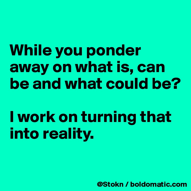 

While you ponder away on what is, can be and what could be?

I work on turning that into reality.

