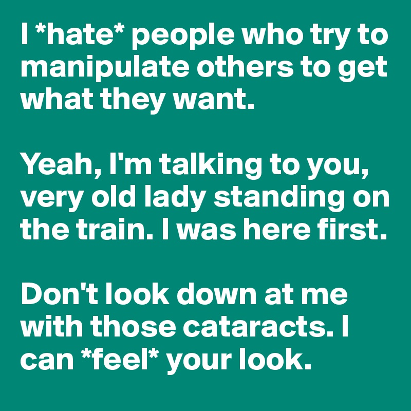 I *hate* people who try to manipulate others to get what they want.

Yeah, I'm talking to you, very old lady standing on the train. I was here first.

Don't look down at me with those cataracts. I can *feel* your look. 