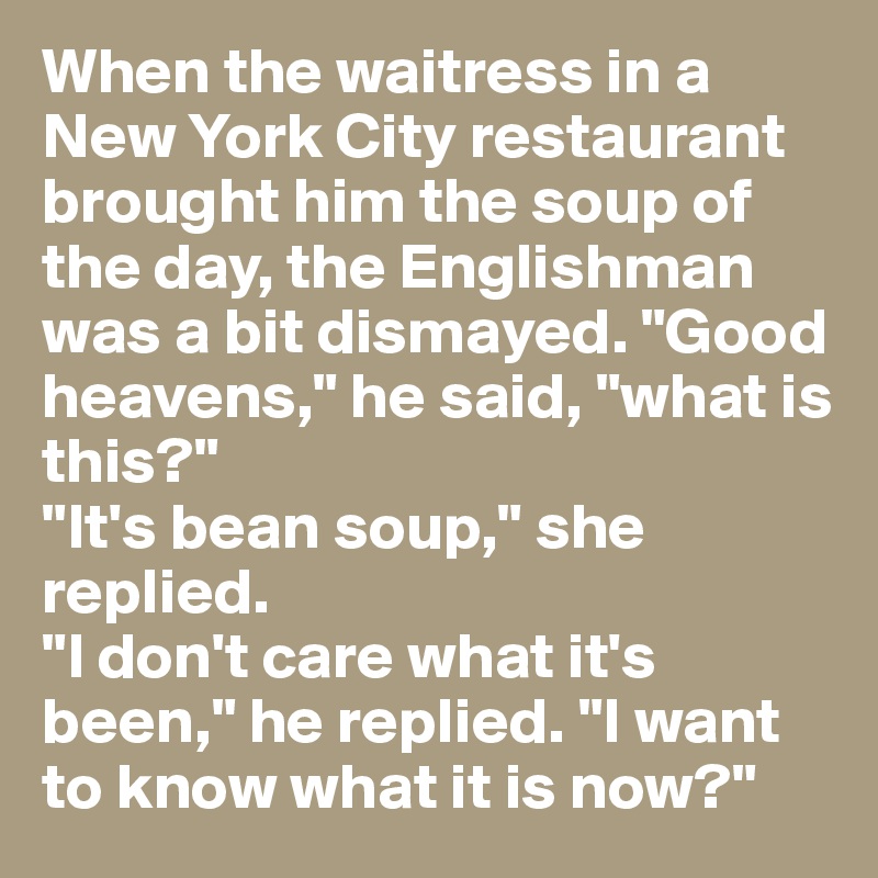 When the waitress in a New York City restaurant brought him the soup of the day, the Englishman was a bit dismayed. "Good heavens," he said, "what is this?"
"It's bean soup," she replied.
"I don't care what it's been," he replied. "I want to know what it is now?"