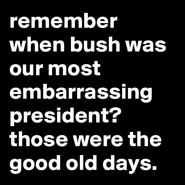 remember when bush was our most embarrassing president? those were the good old days.