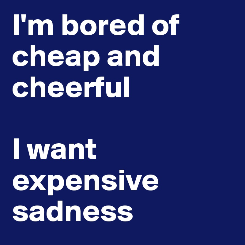 I'm bored of        cheap and cheerful

I want expensive sadness