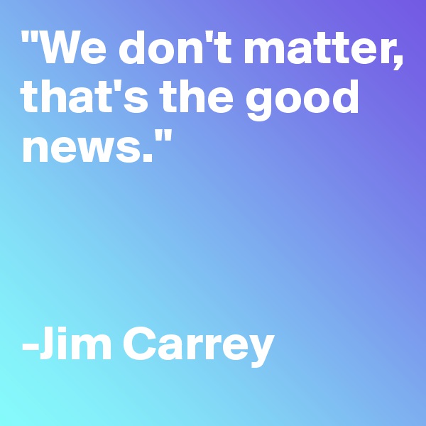 "We don't matter, 
that's the good news."



-Jim Carrey