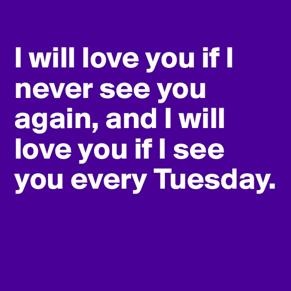 
I will love you if I never see you again, and I will love you if I see you every Tuesday.

