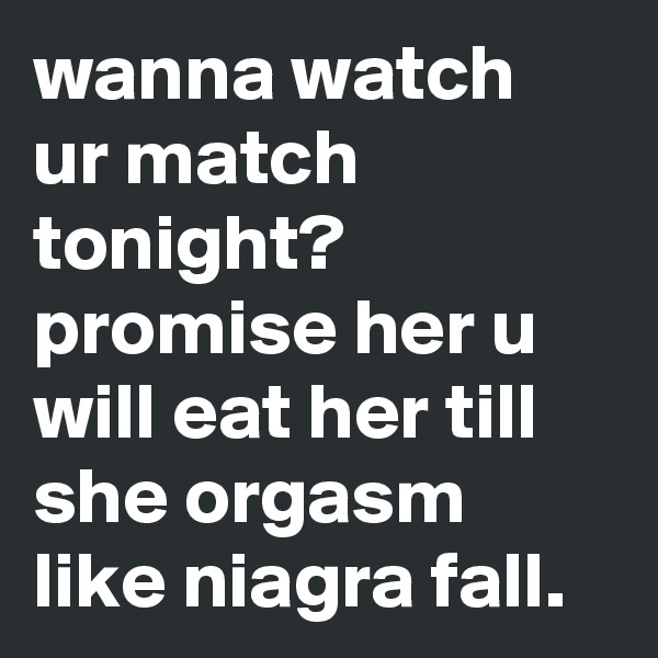 wanna watch ur match tonight? promise her u will eat her till she orgasm like niagra fall.