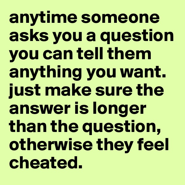 anytime someone asks you a question you can tell them anything you want. just make sure the answer is longer than the question, otherwise they feel cheated. 