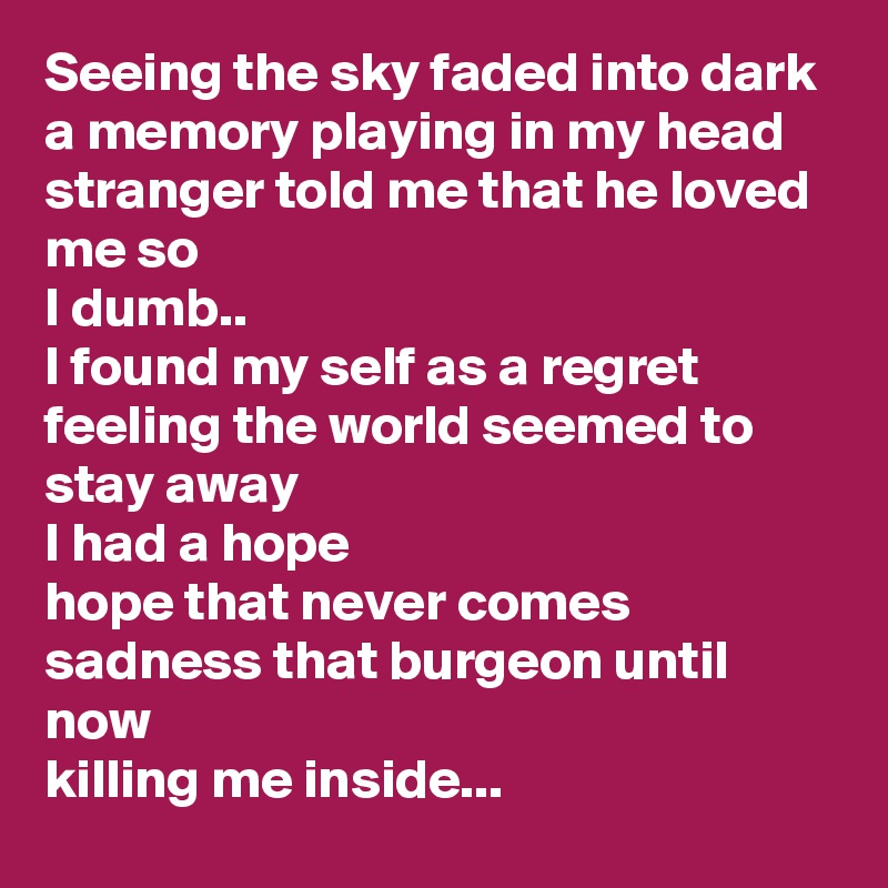 Seeing the sky faded into dark
a memory playing in my head
stranger told me that he loved me so
I dumb..
I found my self as a regret
feeling the world seemed to stay away
I had a hope
hope that never comes
sadness that burgeon until now
killing me inside...