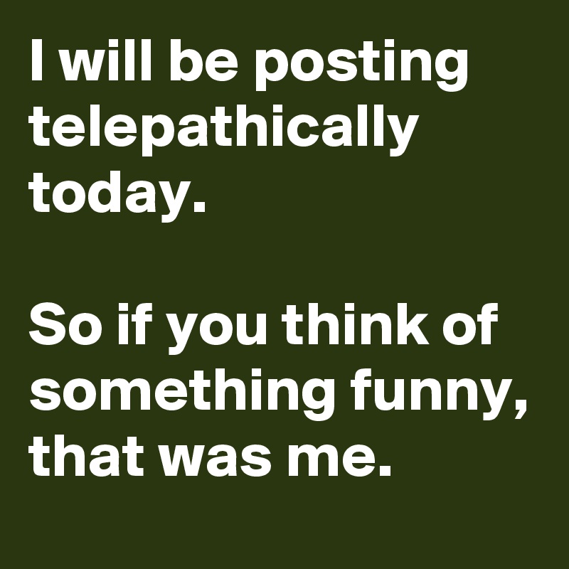 I will be posting telepathically today.

So if you think of something funny, that was me.