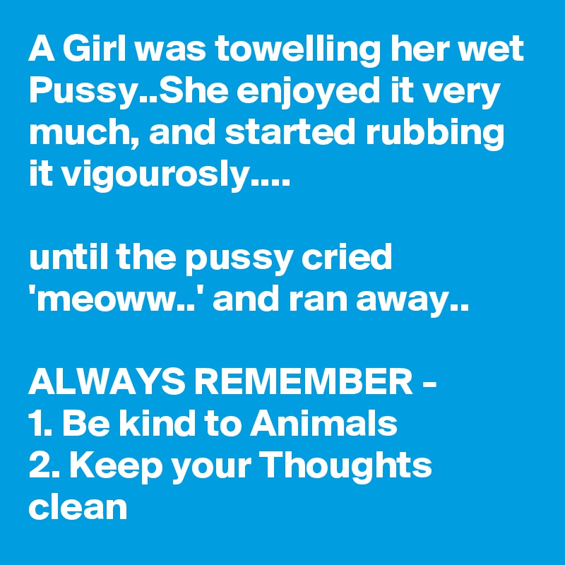 A Girl was towelling her wet Pussy..She enjoyed it very much, and started rubbing it vigourosly....

until the pussy cried 'meoww..' and ran away..

ALWAYS REMEMBER -
1. Be kind to Animals
2. Keep your Thoughts clean