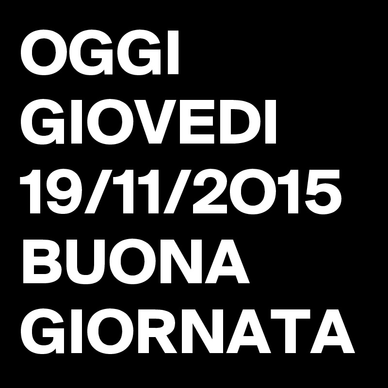 OGGI GIOVEDI 19/11/2O15 BUONA GIORNATA