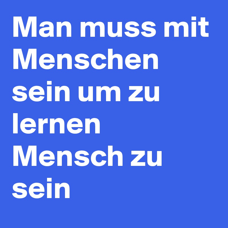 Man muss mit Menschen sein um zu lernen Mensch zu sein