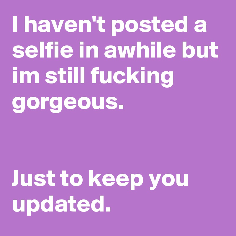 I haven't posted a selfie in awhile but im still fucking 
gorgeous.


Just to keep you updated.