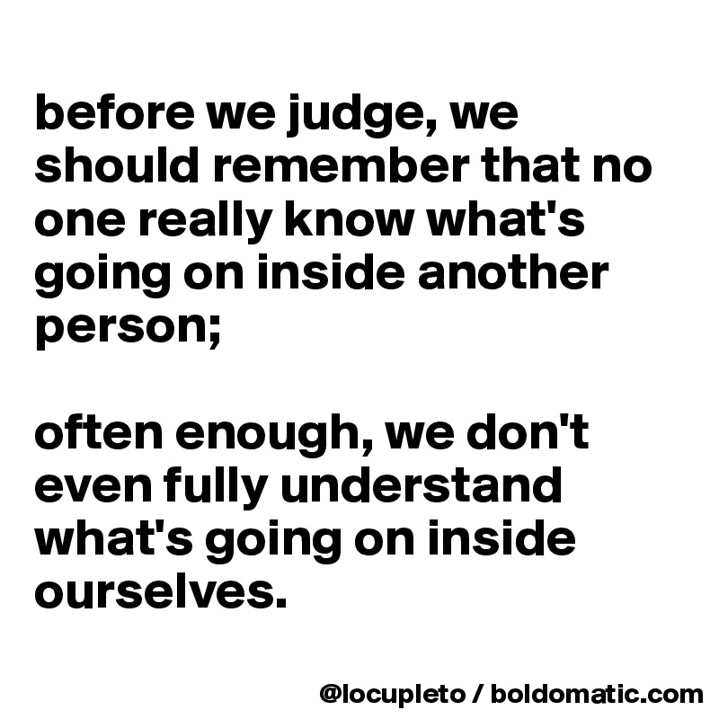 
before we judge, we should remember that no one really know what's going on inside another person; 

often enough, we don't even fully understand what's going on inside ourselves. 
