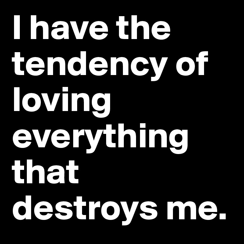 I have the tendency of loving everything that destroys me.