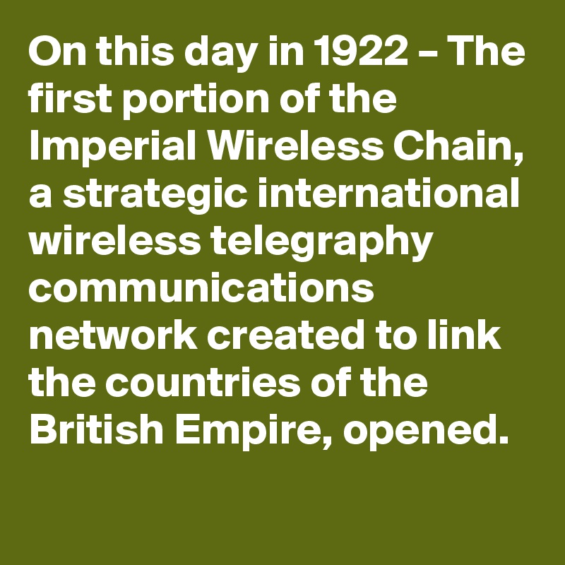 On this day in 1922 – The first portion of the Imperial Wireless Chain, a strategic international wireless telegraphy communications network created to link the countries of the British Empire, opened.