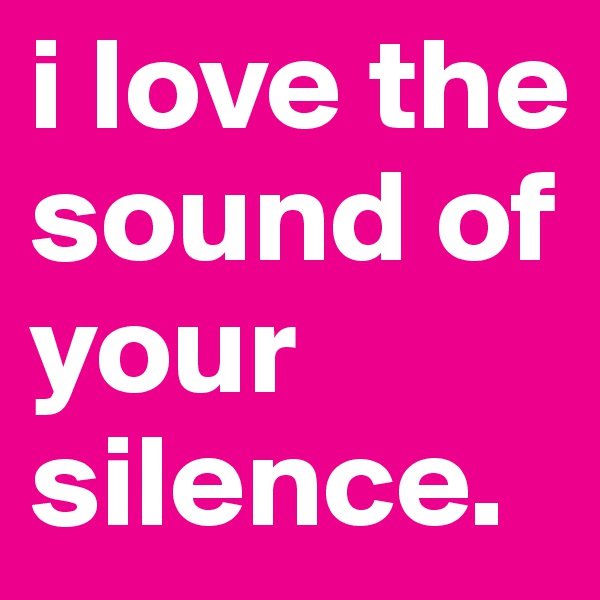 i love the sound of your silence.