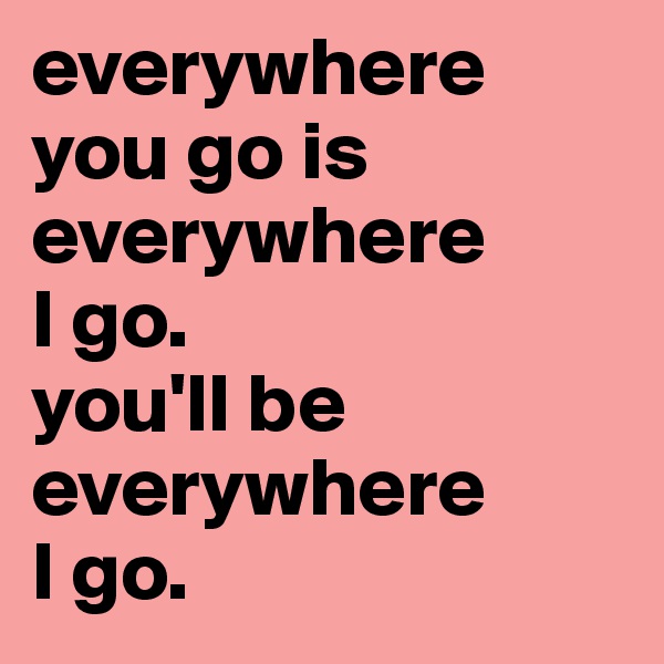 everywhere
you go is everywhere 
I go. 
you'll be everywhere
I go.