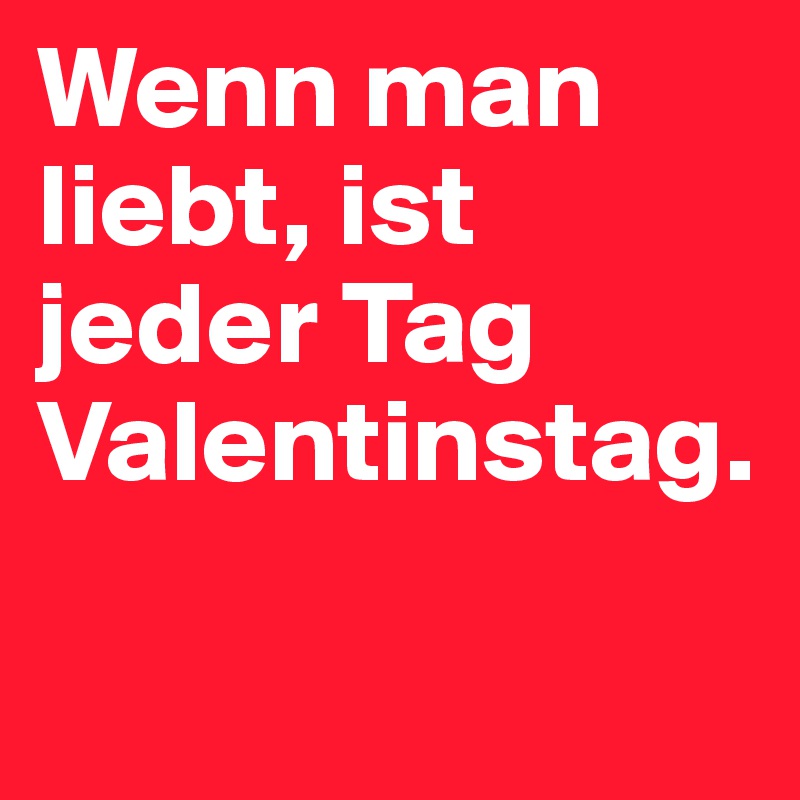 Wenn man liebt, ist jeder Tag Valentinstag.

