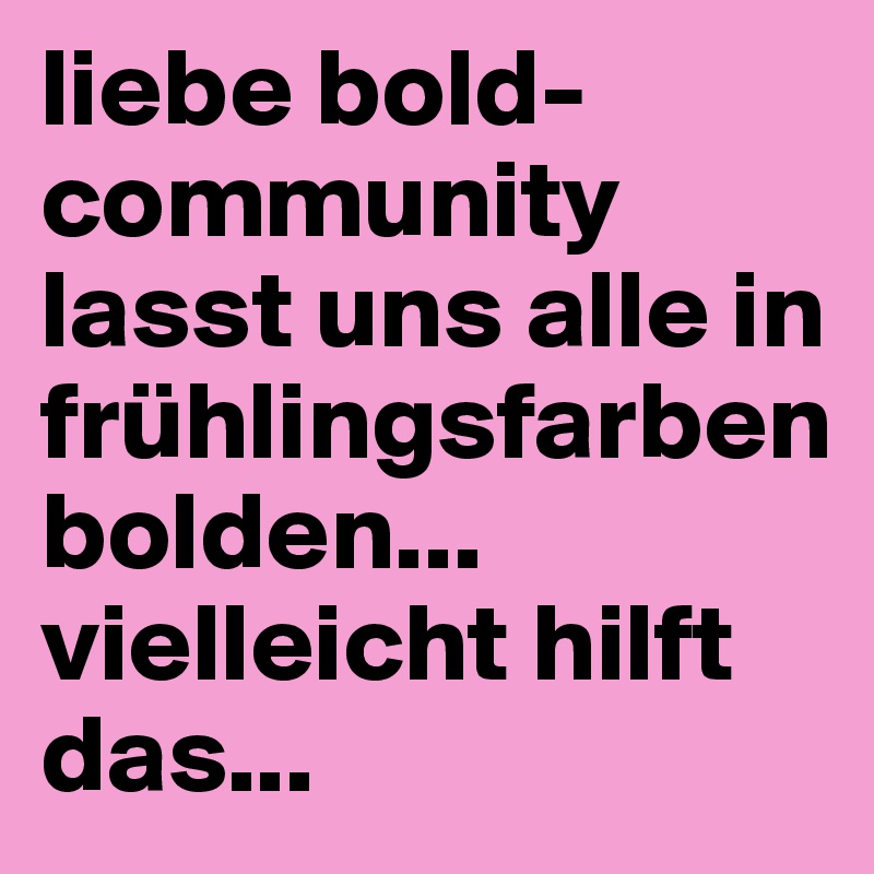 liebe bold-community
lasst uns alle in frühlingsfarben bolden... vielleicht hilft das...