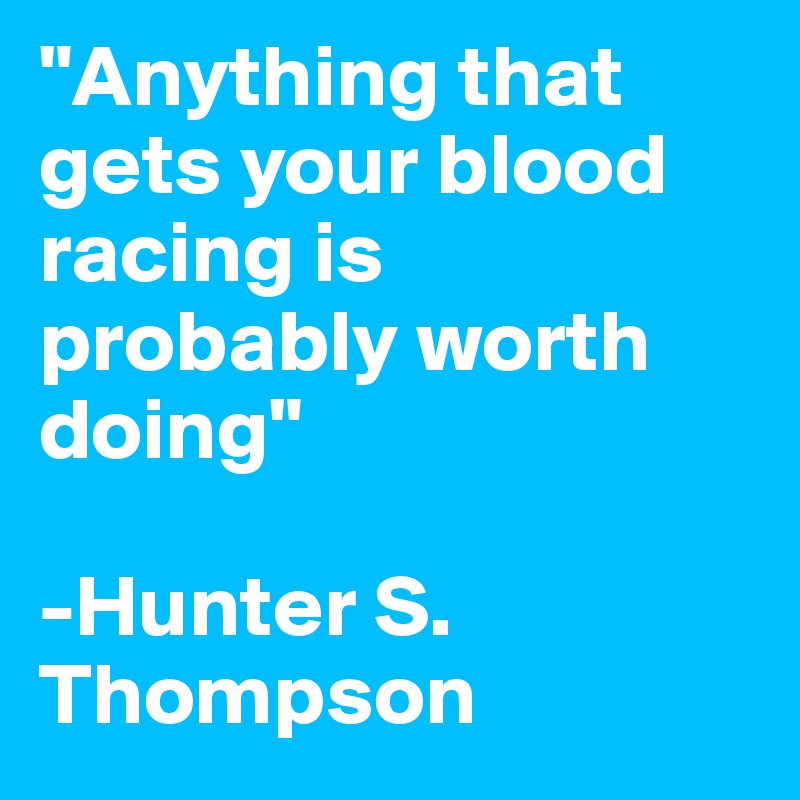 "Anything that gets your blood racing is probably worth doing"

-Hunter S. Thompson