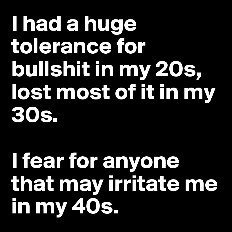 I had a huge tolerance for bullshit in my 20s, lost most of it in my 30s.

I fear for anyone that may irritate me in my 40s.