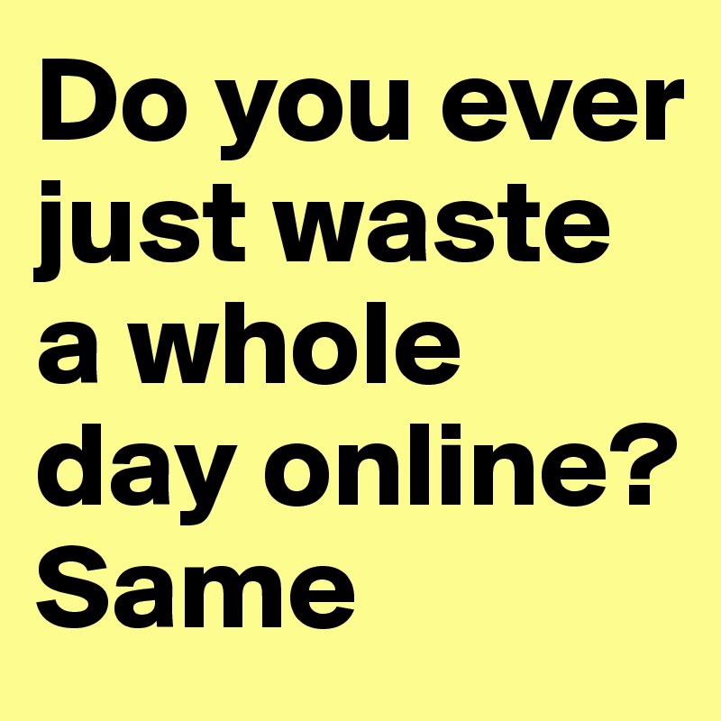 Do you ever just waste a whole day online? Same 